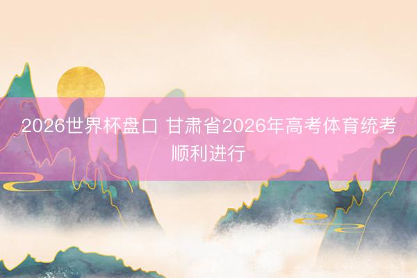 2026世界杯盘口 甘肃省2026年高考体育统考顺利进行