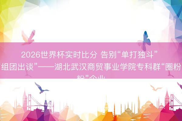 2026世界杯实时比分 告别“单打独斗” 专科“组团出谈”——湖北武汉商贸事业学院专科群“圈粉”企业