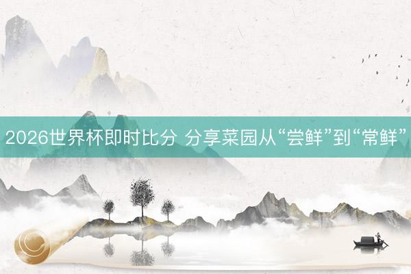 2026世界杯即时比分 分享菜园从“尝鲜”到“常鲜”