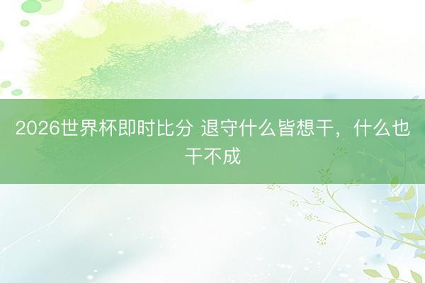 2026世界杯即时比分 退守什么皆想干,什么也干不成