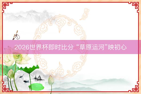 2026世界杯即时比分 “草原运河”映初心