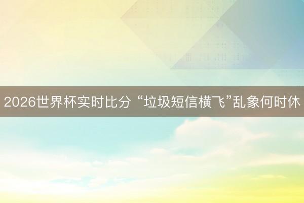 2026世界杯实时比分 “垃圾短信横飞”乱象何时休