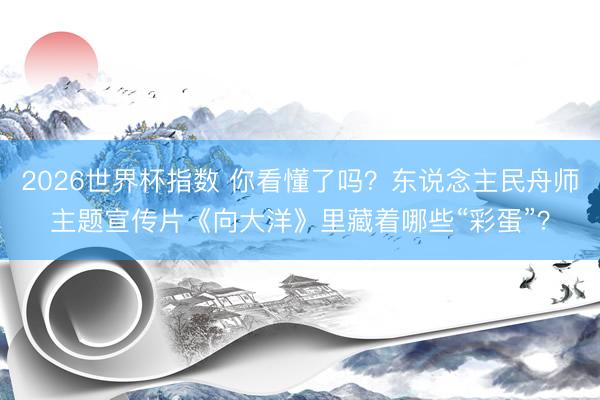 2026世界杯指数 你看懂了吗？东说念主民舟师主题宣传片《向大洋》里藏着哪些“彩蛋”？