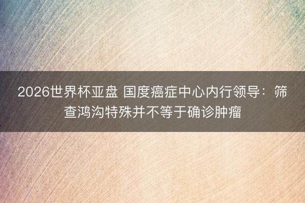 2026世界杯亚盘 国度癌症中心内行领导:筛查鸿沟特殊并不等于确诊肿瘤