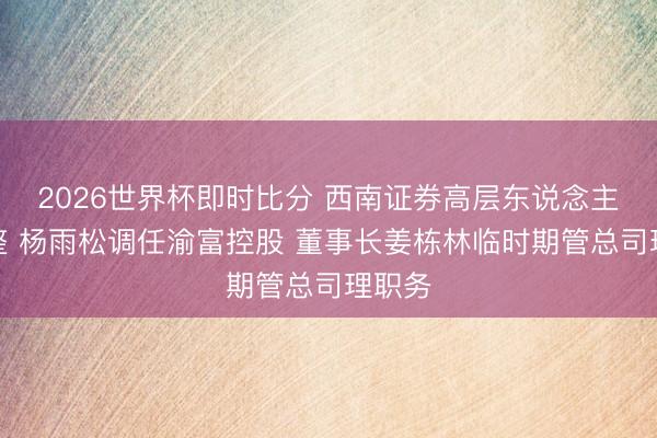 2026世界杯即时比分 西南证券高层东说念主事调整 杨雨松调任渝富控股 董事长姜栋林临时期管总司理职务