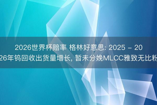 2026世界杯赔率 格林好意思: 2025 - 2026年钨回收出货量增长, 暂未分娩MLCC雅致无比粉