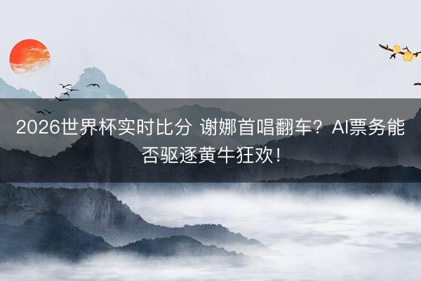 2026世界杯实时比分 谢娜首唱翻车？AI票务能否驱逐黄牛狂欢！