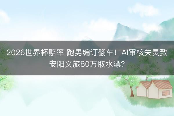 2026世界杯赔率 跑男编订翻车！AI审核失灵致安阳文旅80万取水漂？