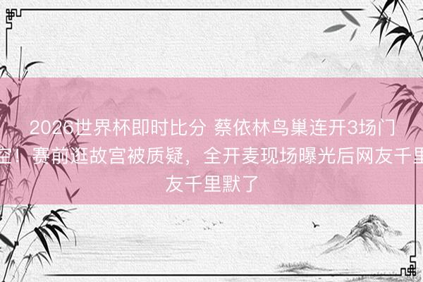 2026世界杯即时比分 蔡依林鸟巢连开3场门票秒空！赛前逛故宫被质疑，全开麦现场曝光后网友千里默了