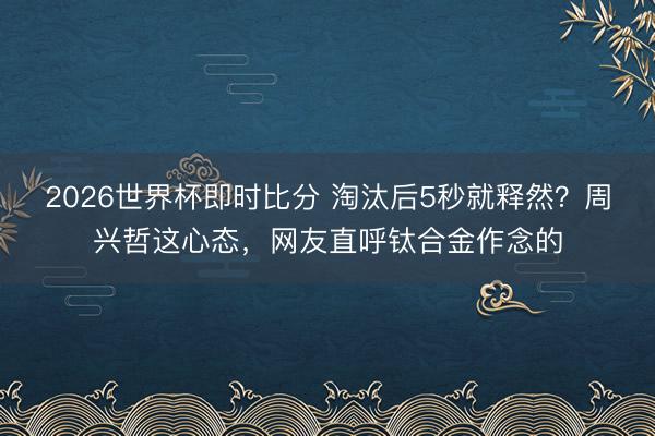 2026世界杯即时比分 淘汰后5秒就释然？周兴哲这心态，网友直呼钛合金作念的