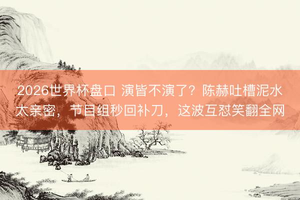 2026世界杯盘口 演皆不演了?陈赫吐槽泥水太亲密,节目组秒回补刀,这波互怼笑翻全网