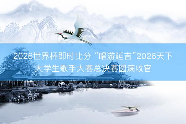 2026世界杯即时比分 “唱游延吉”2026天下大学生歌手大赛总决赛圆满收官