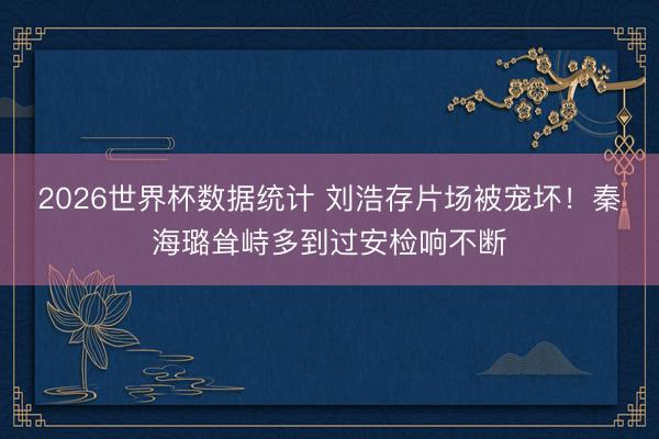 2026世界杯数据统计 刘浩存片场被宠坏!秦海璐耸峙多到过安检响不断