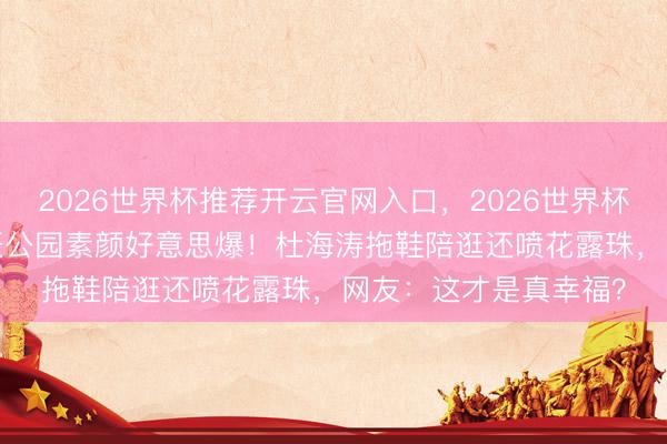 2026世界杯推荐开云官网入口,2026世界杯文字直播 38岁沈梦辰公园素颜好意思爆!杜海涛拖鞋陪逛还喷花露珠,网友:这才是真幸福?