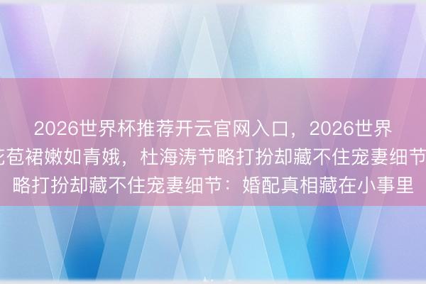 2026世界杯推荐开云官网入口,2026世界杯文字直播 沈梦辰穿花苞裙嫩如青娥,杜海涛节略打扮却藏不住宠妻细节:婚配真相藏在小事里