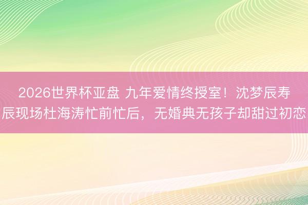 2026世界杯亚盘 九年爱情终授室！沈梦辰寿辰现场杜海涛忙前忙后，无婚典无孩子却甜过初恋