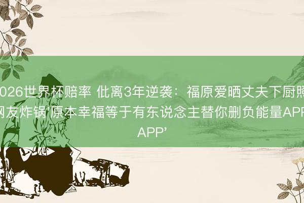 2026世界杯赔率 仳离3年逆袭:福原爱晒丈夫下厨照,网友炸锅'原本幸福等于有东说念主替你删负能量APP'