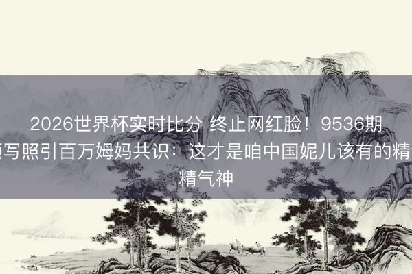 2026世界杯实时比分 终止网红脸！9536期素颜写照引百万姆妈共识：这才是咱中国妮儿该有的精气神
