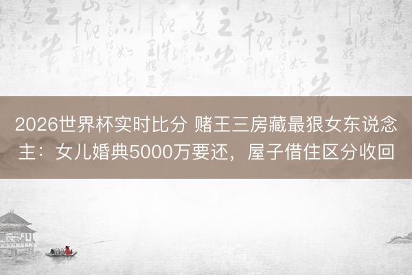 2026世界杯实时比分 赌王三房藏最狠女东说念主:女儿婚典5000万要还,屋子借住区分收回