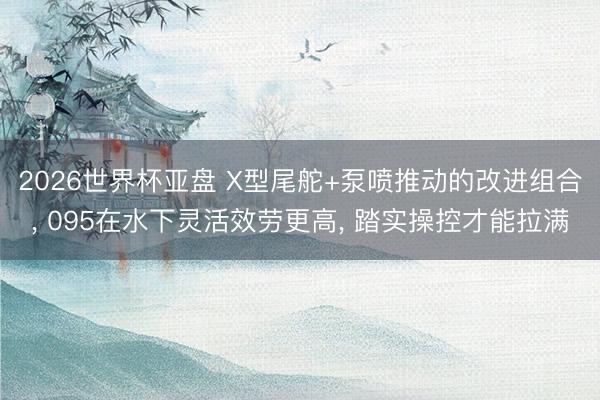 2026世界杯亚盘 X型尾舵+泵喷推动的改进组合, 095在水下灵活效劳更高, 踏实操控才能拉满
