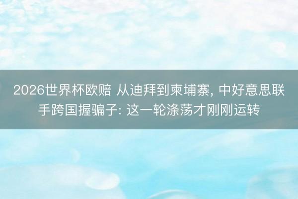 2026世界杯欧赔 从迪拜到柬埔寨, 中好意思联手跨国握骗子: 这一轮涤荡才刚刚运转