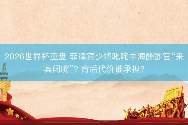 2026世界杯亚盘 菲律宾少将叱咤中海酬酢官“来宾闭嘴”? 背后代价谁承担?