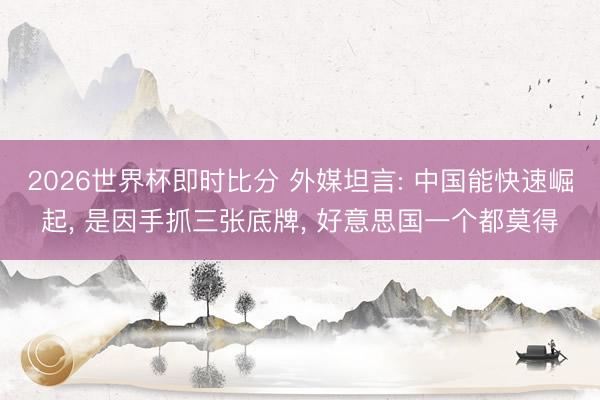 2026世界杯即时比分 外媒坦言: 中国能快速崛起， 是因手抓三张底牌， 好意思国一个都莫得