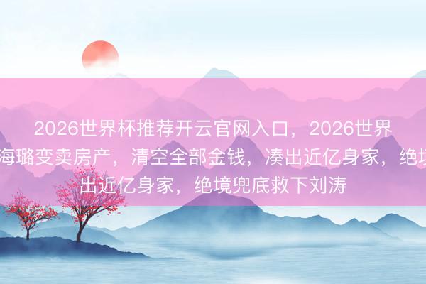2026世界杯推荐开云官网入口,2026世界杯文字直播 秦海璐变卖房产,清空全部金钱,凑出近亿身家,绝境兜底救下刘涛