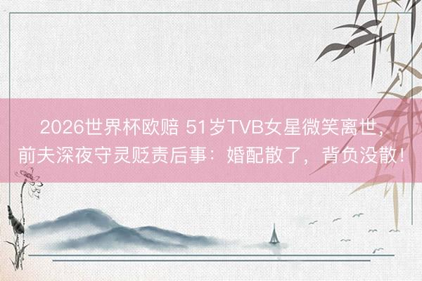2026世界杯欧赔 51岁TVB女星微笑离世，前夫深夜守灵贬责后事：婚配散了，背负没散！