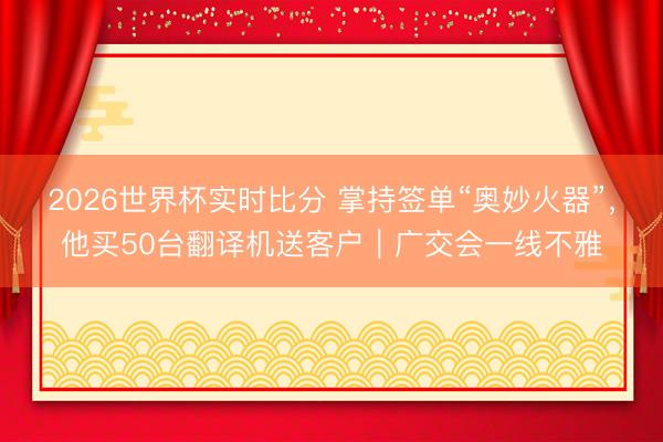 2026世界杯实时比分 掌持签单“奥妙火器”,他买50台翻译机送客户|广交会一线不雅