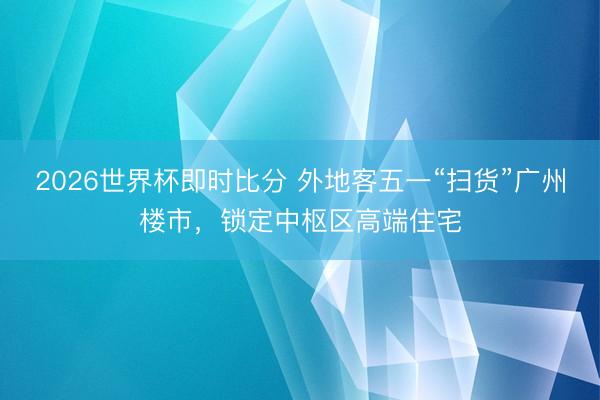 2026世界杯即时比分 外地客五一“扫货”广州楼市,锁定中枢区高端住宅