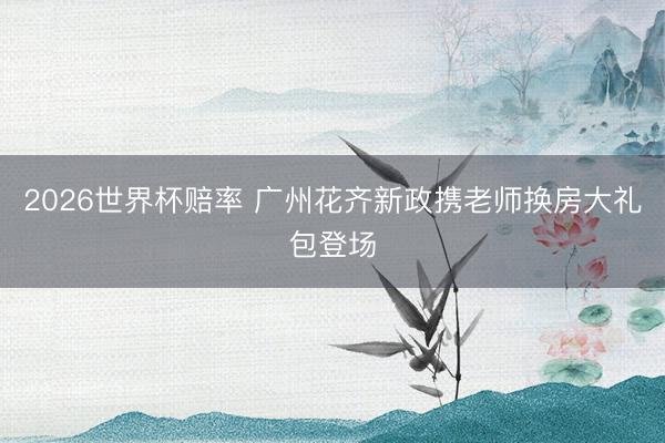 2026世界杯赔率 广州花齐新政携老师换房大礼包登场