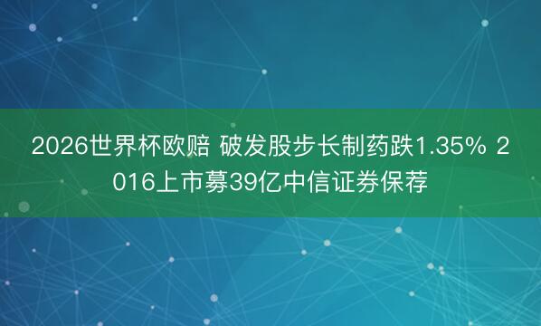 2026世界杯欧赔 破发股步长制药跌1.35% 2016上市募39亿中信证券保荐