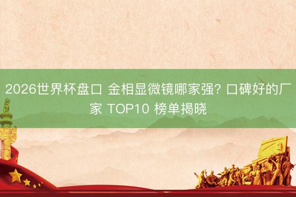 2026世界杯盘口 金相显微镜哪家强? 口碑好的厂家 TOP10 榜单揭晓