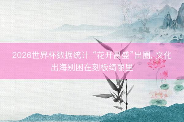 2026世界杯数据统计 “花开昌盛”出圈, 文化出海别困在刻板绮丽里