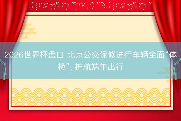 2026世界杯盘口 北京公交保修进行车辆全面“体检”, 护航端午出行