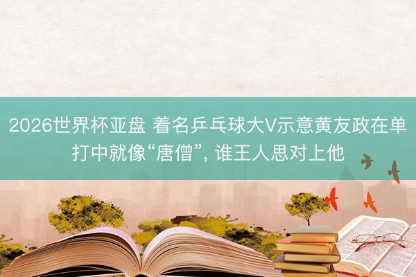 2026世界杯亚盘 着名乒乓球大V示意黄友政在单打中就像“唐僧”, 谁王人思对上他