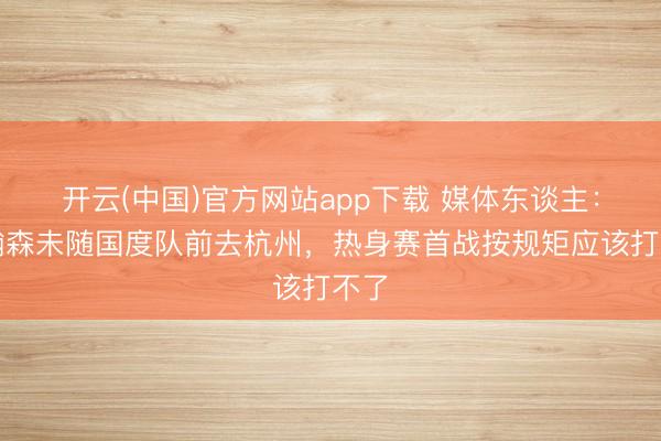 开云(中国)官方网站app下载 媒体东谈主:杨瀚森未随国度队前去杭州,热身赛首战按规矩应该打不了