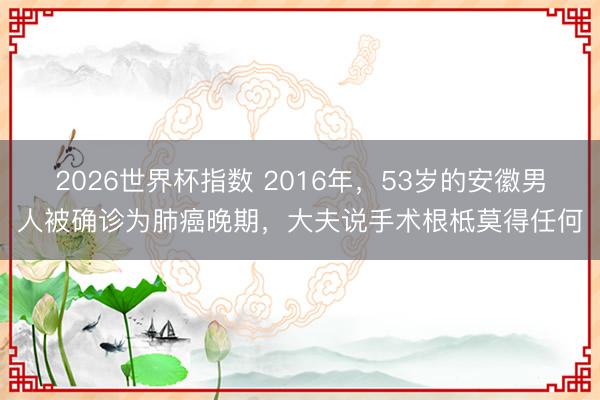 2026世界杯指数 2016年,53岁的安徽男人被确诊为肺癌晚期,大夫说手术根柢莫得任何
