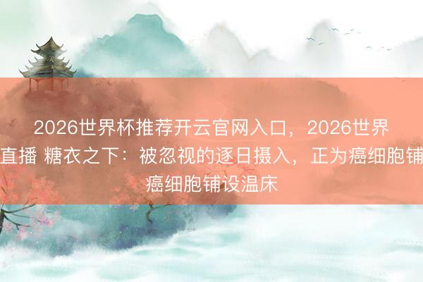 2026世界杯推荐开云官网入口，2026世界杯文字直播 糖衣之下：被忽视的逐日摄入，正为癌细胞铺设温床