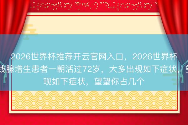 2026世界杯推荐开云官网入口，2026世界杯文字直播 前线腺增生患者一朝活过72岁，大多出现如下症状，望望你占几个