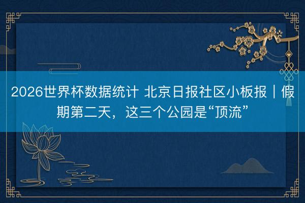 2026世界杯数据统计 北京日报社区小板报｜假期第二天，这三个公园是“顶流”