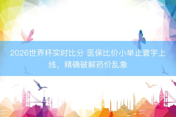 2026世界杯实时比分 医保比价小举止寰宇上线，精确破解药价乱象