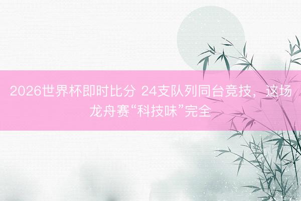 2026世界杯即时比分 24支队列同台竞技，这场龙舟赛“科技味”完全