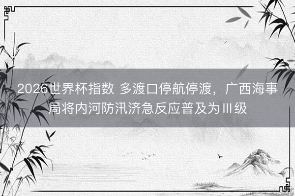 2026世界杯指数 多渡口停航停渡,广西海事局将内河防汛济急反应普及为Ⅲ级