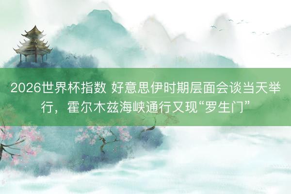 2026世界杯指数 好意思伊时期层面会谈当天举行，霍尔木兹海峡通行又现“罗生门”